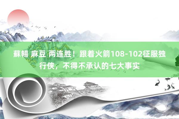 蘇暢 麻豆 两连胜！跟着火箭108-102征服独行侠，不得不承认的七大事实
