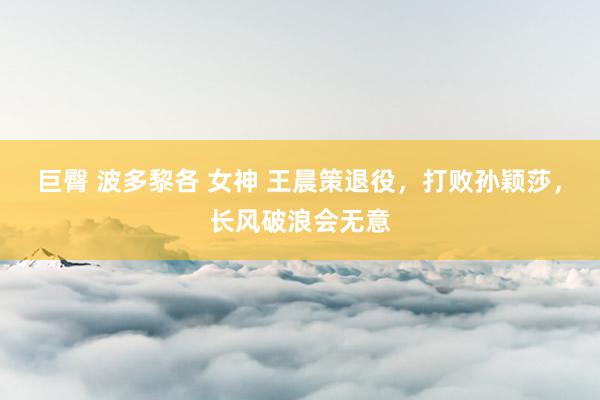 巨臀 波多黎各 女神 王晨策退役，打败孙颖莎，长风破浪会无意