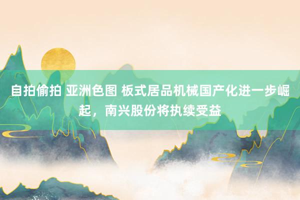 自拍偷拍 亚洲色图 板式居品机械国产化进一步崛起，南兴股份将执续受益