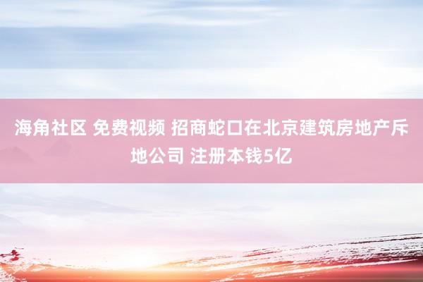 海角社区 免费视频 招商蛇口在北京建筑房地产斥地公司 注册本钱5亿