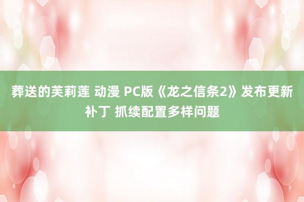 葬送的芙莉莲 动漫 PC版《龙之信条2》发布更新补丁 抓续配置多样问题