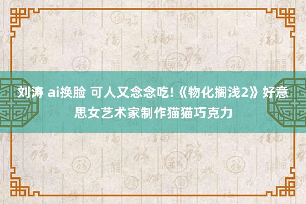 刘涛 ai换脸 可人又念念吃!《物化搁浅2》好意思女艺术家制作猫猫巧克力