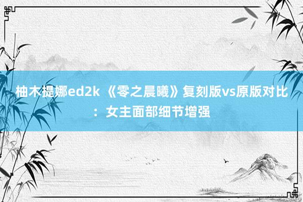 柚木提娜ed2k 《零之晨曦》复刻版vs原版对比：女主面部细节增强