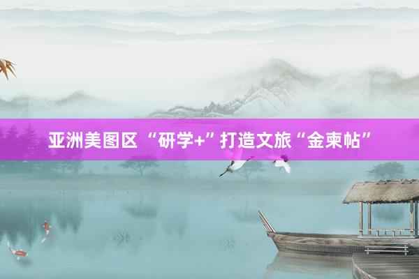 亚洲美图区 “研学+”打造文旅“金柬帖”
