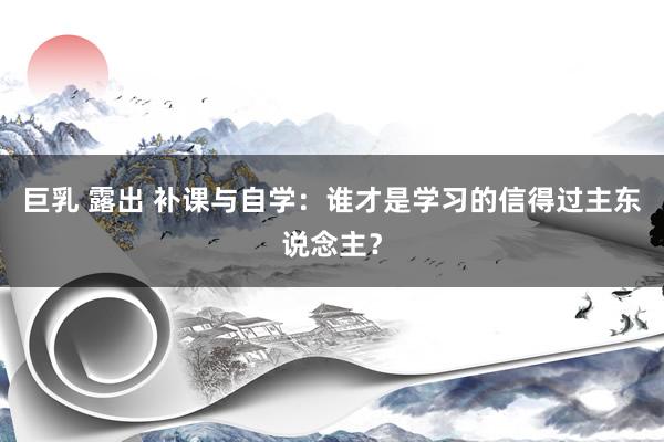 巨乳 露出 补课与自学：谁才是学习的信得过主东说念主？