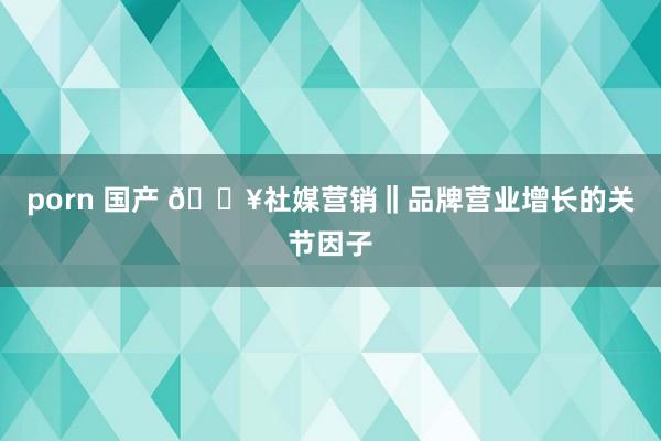 porn 国产 🔥社媒营销‖品牌营业增长的关节因子