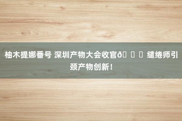 柚木提娜番号 深圳产物大会收官👏缱绻师引颈产物创新！