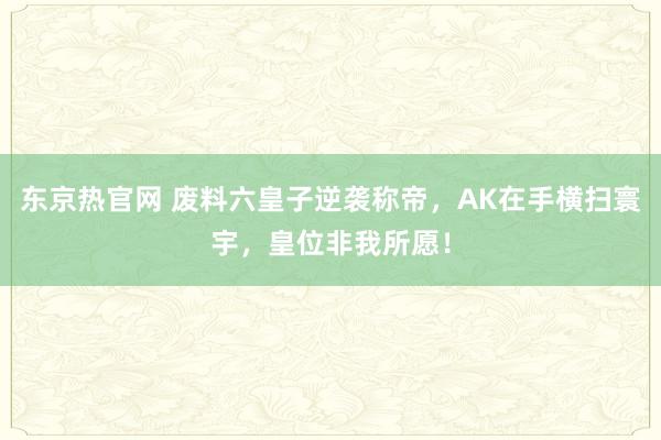 东京热官网 废料六皇子逆袭称帝，AK在手横扫寰宇，皇位非我所愿！