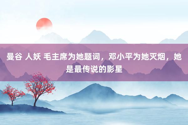 曼谷 人妖 毛主席为她题词，邓小平为她灭烟，她是最传说的影星