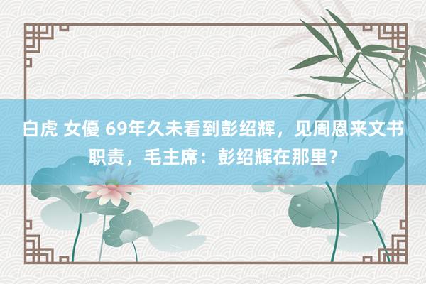 白虎 女優 69年久未看到彭绍辉，见周恩来文书职责，毛主席：彭绍辉在那里？