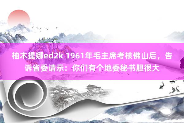 柚木提娜ed2k 1961年毛主席考核佛山后，告诉省委请示：你们有个地委秘书胆很大