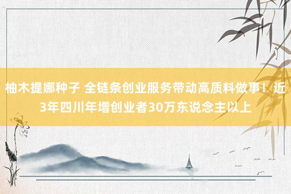 柚木提娜种子 全链条创业服务带动高质料做事！近3年四川年增创业者30万东说念主以上