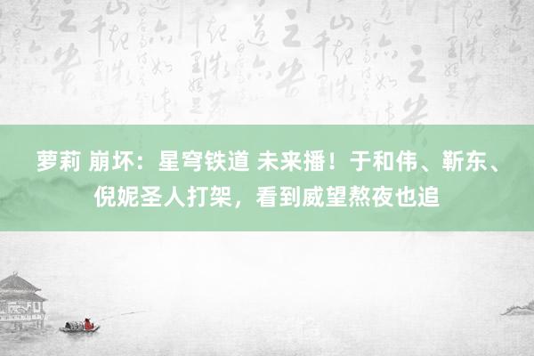 萝莉 崩坏：星穹铁道 未来播！于和伟、靳东、倪妮圣人打架，看到威望熬夜也追
