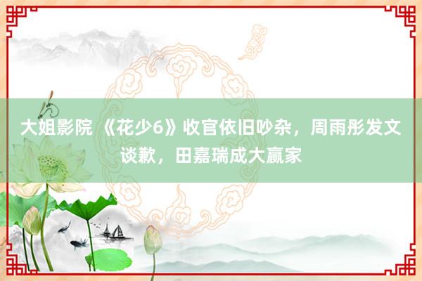大姐影院 《花少6》收官依旧吵杂，周雨彤发文谈歉，田嘉瑞成大赢家