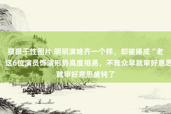 狠狠干性图片 明明演啥齐一个样，却被捧成“老戏骨”！这6位演员饰演形势高度相易，不雅众早就审好意思疲钝了