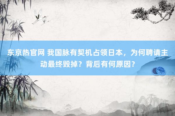 东京热官网 我国脉有契机占领日本，为何聘请主动最终毁掉？背后有何原因？