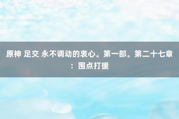 原神 足交 永不调动的衷心。第一部。第二十七章：围点打援