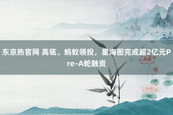 东京热官网 高瓴、蚂蚁领投，星海图完成超2亿元Pre-A轮融资