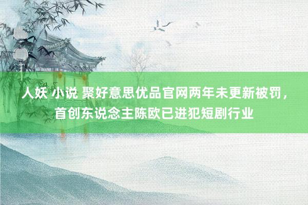 人妖 小说 聚好意思优品官网两年未更新被罚，首创东说念主陈欧已进犯短剧行业