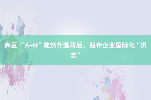 麻豆 “A+H”陡然升温背后，赋存企业国际化“洪志”