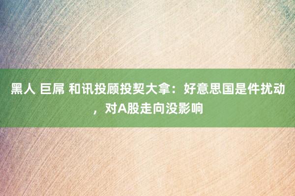 黑人 巨屌 和讯投顾投契大拿：好意思国是件扰动，对A股走向没影响