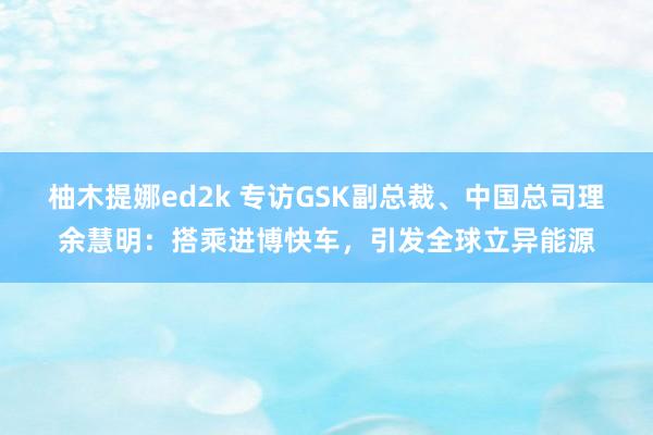 柚木提娜ed2k 专访GSK副总裁、中国总司理余慧明：搭乘进博快车，引发全球立异能源