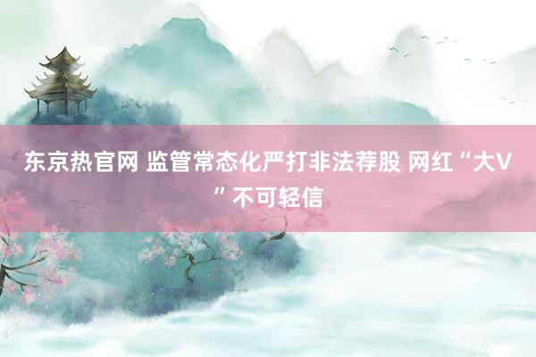 东京热官网 监管常态化严打非法荐股 网红“大V”不可轻信
