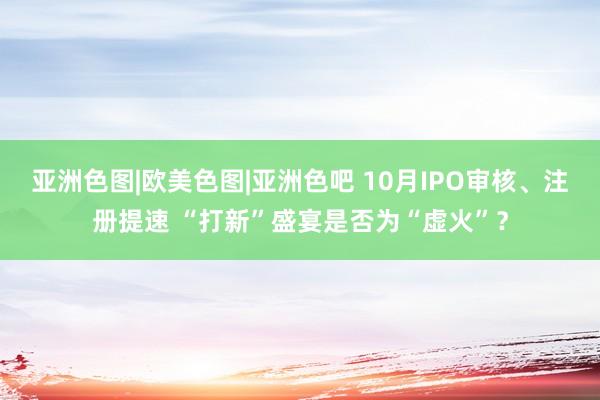亚洲色图|欧美色图|亚洲色吧 10月IPO审核、注册提速 “打新”盛宴是否为“虚火”？