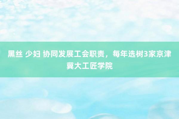 黑丝 少妇 协同发展工会职责，每年选树3家京津冀大工匠学院