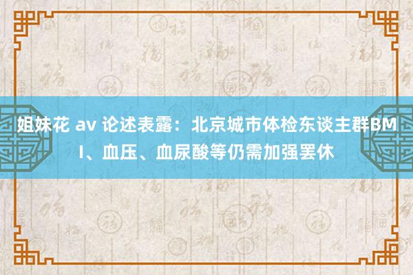 姐妹花 av 论述表露：北京城市体检东谈主群BMI、血压、血尿酸等仍需加强罢休
