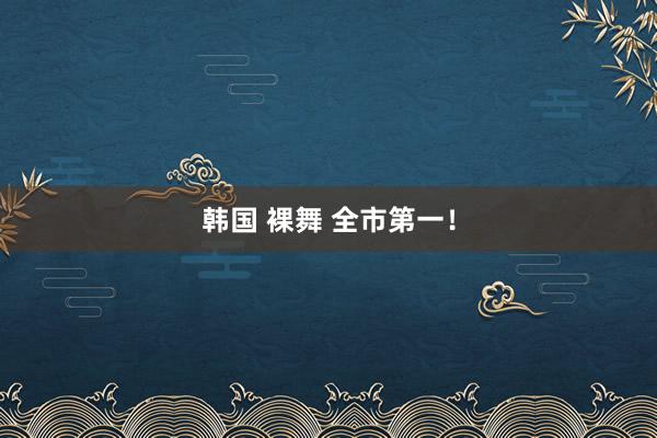 韩国 裸舞 全市第一！