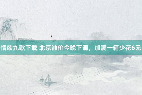 情欲九歌下载 北京油价今晚下调，加满一箱少花6元