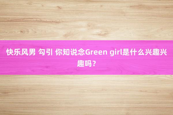 快乐风男 勾引 你知说念Green girl是什么兴趣兴趣吗？