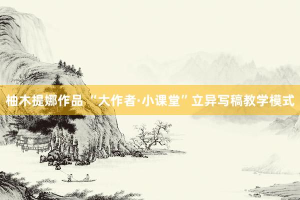 柚木提娜作品 “大作者·小课堂”立异写稿教学模式