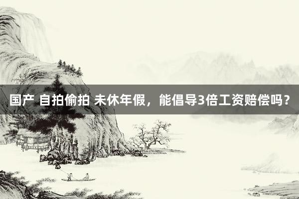 国产 自拍偷拍 未休年假，能倡导3倍工资赔偿吗？