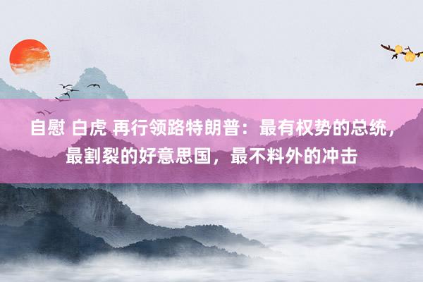 自慰 白虎 再行领路特朗普：最有权势的总统，最割裂的好意思国，最不料外的冲击