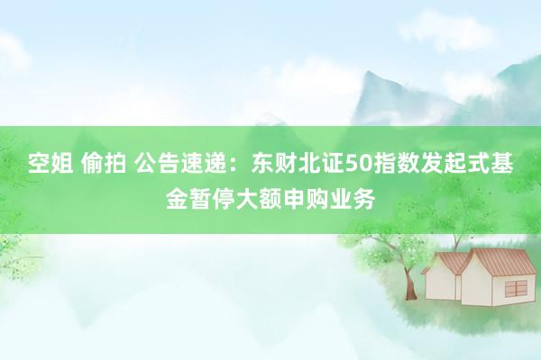 空姐 偷拍 公告速递：东财北证50指数发起式基金暂停大额申购业务