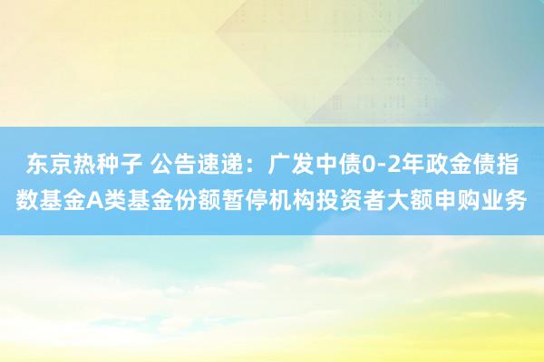 东京热种子 公告速递：广发中债0-2年政金债指数基金A类基金份额暂停机构投资者大额申购业务