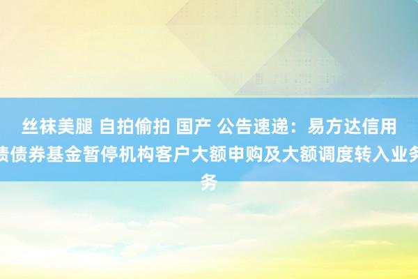 丝袜美腿 自拍偷拍 国产 公告速递：易方达信用债债券基金暂停机构客户大额申购及大额调度转入业务