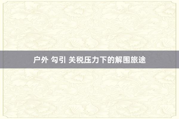 户外 勾引 关税压力下的解围旅途