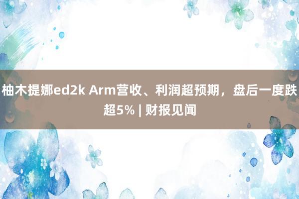 柚木提娜ed2k Arm营收、利润超预期，盘后一度跌超5% | 财报见闻