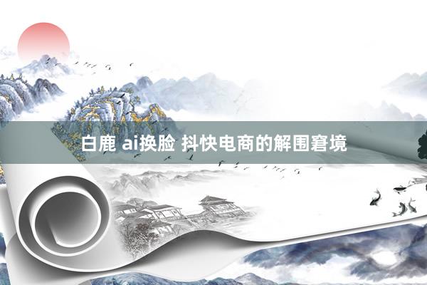 白鹿 ai换脸 抖快电商的解围窘境