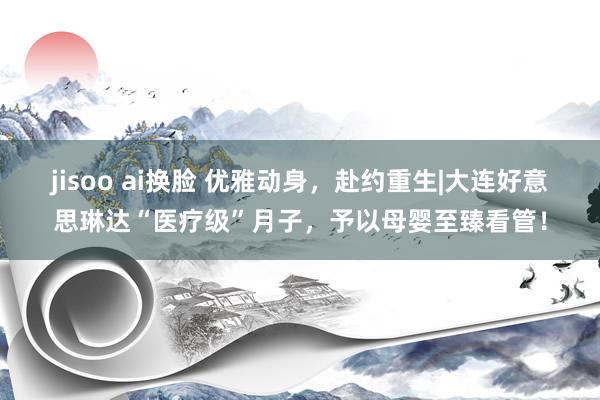 jisoo ai换脸 优雅动身，赴约重生|大连好意思琳达“医疗级”月子，予以母婴至臻看管！