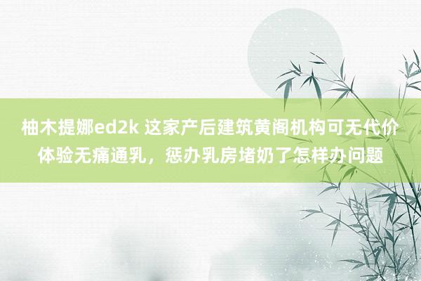 柚木提娜ed2k 这家产后建筑黄阁机构可无代价体验无痛通乳，惩办乳房堵奶了怎样办问题