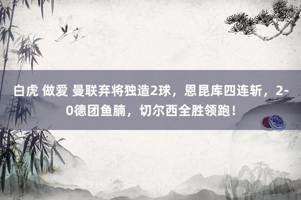 白虎 做爱 曼联弃将独造2球，恩昆库四连斩，2-0德团鱼腩，切尔西全胜领跑！