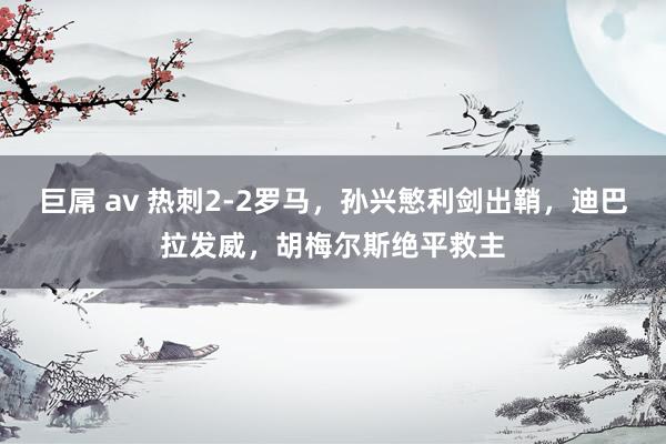 巨屌 av 热刺2-2罗马，孙兴慜利剑出鞘，迪巴拉发威，胡梅尔斯绝平救主