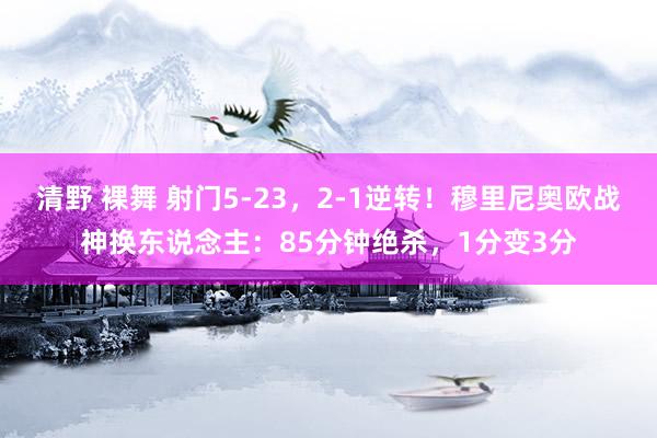 清野 裸舞 射门5-23，2-1逆转！穆里尼奥欧战神换东说念主：85分钟绝杀，1分变3分