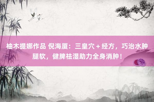 柚木提娜作品 倪海厦：三皇穴＋经方，巧治水肿腿软，健脾祛湿助力全身消肿！