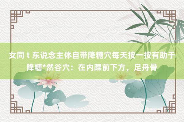 女同 t 东说念主体自带降糖穴每天按一按有助于降糖*然谷穴：在内踝前下方，足舟骨