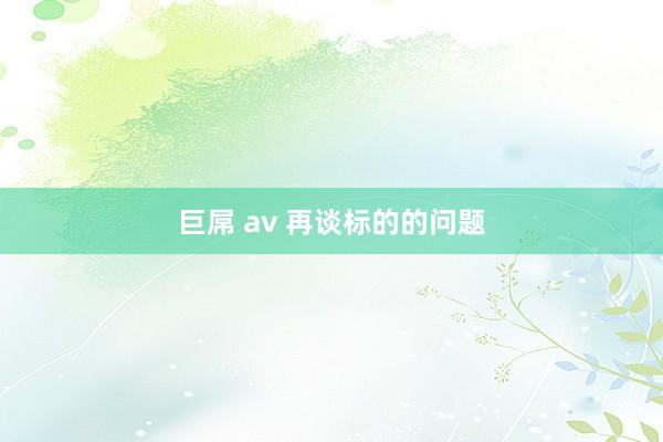 巨屌 av 再谈标的的问题